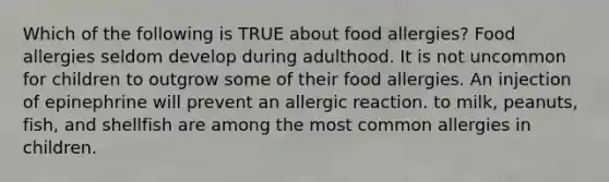 Which of the following is TRUE about food allergies? Food allergies seldom develop during adulthood. It is not uncommon for children to outgrow some of their food allergies. An injection of epinephrine will prevent an allergic reaction. to milk, peanuts, fish, and shellfish are among the most common allergies in children.