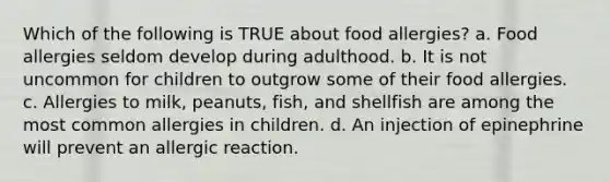 Which of the following is TRUE about food allergies? a. Food allergies seldom develop during adulthood. b. It is not uncommon for children to outgrow some of their food allergies. c. Allergies to milk, peanuts, fish, and shellfish are among the most common allergies in children. d. An injection of epinephrine will prevent an allergic reaction.