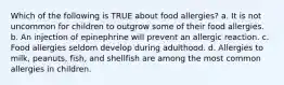 Which of the following is TRUE about food allergies? a. It is not uncommon for children to outgrow some of their food allergies. b. An injection of epinephrine will prevent an allergic reaction. c. Food allergies seldom develop during adulthood. d. Allergies to milk, peanuts, fish, and shellfish are among the most common allergies in children.