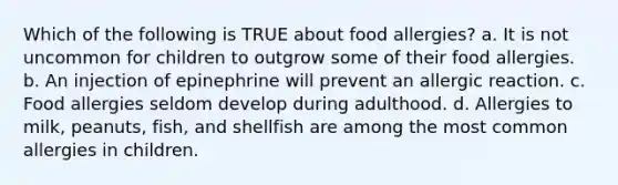 Which of the following is TRUE about food allergies? a. It is not uncommon for children to outgrow some of their food allergies. b. An injection of epinephrine will prevent an allergic reaction. c. Food allergies seldom develop during adulthood. d. Allergies to milk, peanuts, fish, and shellfish are among the most common allergies in children.