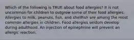 Which of the following is TRUE about food allergies? It is not uncommon for children to outgrow some of their food allergies. Allergies to milk, peanuts, fish, and shellfish are among the most common allergies in children. Food allergies seldom develop during adulthood. An injection of epinephrine will prevent an allergic reaction.