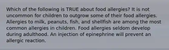 Which of the following is TRUE about food allergies? It is not uncommon for children to outgrow some of their food allergies. Allergies to milk, peanuts, fish, and shellfish are among the most common allergies in children. Food allergies seldom develop during adulthood. An injection of epinephrine will prevent an allergic reaction.