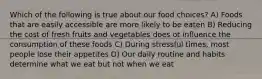 Which of the following is true about our food choices? A) Foods that are easily accessible are more likely to be eaten B) Reducing the cost of fresh fruits and vegetables does ot influence the consumption of these foods C) During stressful times, most people lose their appetites D) Our daily routine and habits determine what we eat but not when we eat