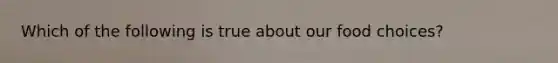 Which of the following is true about our food choices?