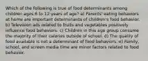 Which of the following is true of food determinants among children ages 6 to 12 years of age? a) Parents' eating behaviors at home are important determinants of children's food behavior. b) Television ads related to fruits and vegetables positively influence food behaviors. c) Children in this age group consume the majority of their calories outside of school. d) The quality of food available is not a determinant of food behaviors. e) Family, school, and screen media time are minor factors related to food behavior.