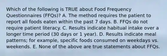 Which of the following is TRUE about Food Frequency Questionnaires (FFQs)? A. The method requires the patient to report all foods eaten within the past 7 days. B. FFQs do not require patient literacy. C. Results indicate habitual intake over a longer time period (30 days or 1 year). D. Results indicate meal patterns; for example, specific foods consumed on weekdays vs. weekends. E. None of the above are true statements about FFQs.