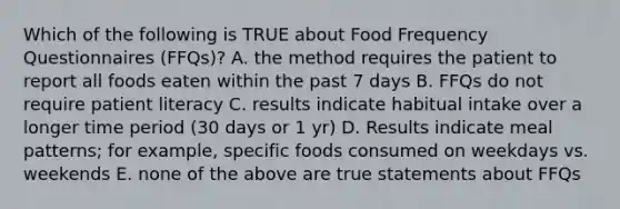 Which of the following is TRUE about Food Frequency Questionnaires (FFQs)? A. the method requires the patient to report all foods eaten within the past 7 days B. FFQs do not require patient literacy C. results indicate habitual intake over a longer time period (30 days or 1 yr) D. Results indicate meal patterns; for example, specific foods consumed on weekdays vs. weekends E. none of the above are true statements about FFQs