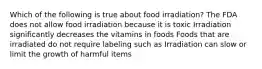 Which of the following is true about food irradiation? The FDA does not allow food irradiation because it is toxic Irradiation significantly decreases the vitamins in foods Foods that are irradiated do not require labeling such as Irradiation can slow or limit the growth of harmful items