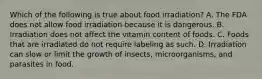 Which of the following is true about food irradiation? A. The FDA does not allow food irradiation because it is dangerous. B. Irradiation does not affect the vitamin content of foods. C. Foods that are irradiated do not require labeling as such. D. Irradiation can slow or limit the growth of insects, microorganisms, and parasites in food.