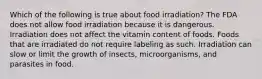 Which of the following is true about food irradiation? The FDA does not allow food irradiation because it is dangerous. Irradiation does not affect the vitamin content of foods. Foods that are irradiated do not require labeling as such. Irradiation can slow or limit the growth of insects, microorganisms, and parasites in food.