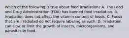 Which of the following is true about food irradiation? A. The Food and Drug Administration (FDA) has banned food irradiation. B. Irradiation does not affect the vitamin content of foods. C. Foods that are irradiated do not require labeling as such. D. Irradiation can slow or limit the growth of insects, microorganisms, and parasites in food.