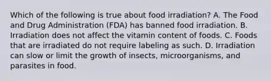 Which of the following is true about food irradiation? A. The Food and Drug Administration (FDA) has banned food irradiation. B. Irradiation does not affect the vitamin content of foods. C. Foods that are irradiated do not require labeling as such. D. Irradiation can slow or limit the growth of insects, microorganisms, and parasites in food.