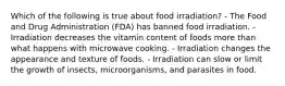 Which of the following is true about food irradiation? - The Food and Drug Administration (FDA) has banned food irradiation. - Irradiation decreases the vitamin content of foods more than what happens with microwave cooking. - Irradiation changes the appearance and texture of foods. - Irradiation can slow or limit the growth of insects, microorganisms, and parasites in food.