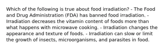 Which of the following is true about food irradiation? - The Food and Drug Administration (FDA) has banned food irradiation. - Irradiation decreases the vitamin content of foods more than what happens with microwave cooking. - Irradiation changes the appearance and texture of foods. - Irradiation can slow or limit the growth of insects, microorganisms, and parasites in food.