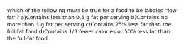 Which of the following must be true for a food to be labeled "low fat"? a)Contains less than 0.5 g fat per serving b)Contains no more than 3 g fat per serving c)Contains 25% less fat than the full-fat food d)Contains 1/3 fewer calories or 50% less fat than the full-fat food