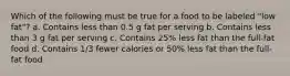 Which of the following must be true for a food to be labeled "low fat"? a. Contains less than 0.5 g fat per serving b. Contains less than 3 g fat per serving c. Contains 25% less fat than the full-fat food d. Contains 1/3 fewer calories or 50% less fat than the full-fat food