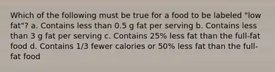 Which of the following must be true for a food to be labeled "low fat"? a. Contains less than 0.5 g fat per serving b. Contains less than 3 g fat per serving c. Contains 25% less fat than the full-fat food d. Contains 1/3 fewer calories or 50% less fat than the full-fat food