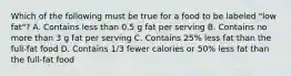 Which of the following must be true for a food to be labeled "low fat"? A. Contains less than 0.5 g fat per serving B. Contains no more than 3 g fat per serving C. Contains 25% less fat than the full-fat food D. Contains 1/3 fewer calories or 50% less fat than the full-fat food