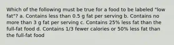 Which of the following must be true for a food to be labeled "low fat"? a. Contains less than 0.5 g fat per serving b. Contains no more than 3 g fat per serving c. Contains 25% less fat than the full-fat food d. Contains 1/3 fewer calories or 50% less fat than the full-fat food