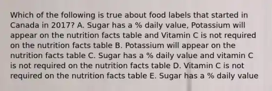 Which of the following is true about food labels that started in Canada in 2017? A. Sugar has a % daily value, Potassium will appear on the nutrition facts table and Vitamin C is not required on the nutrition facts table B. Potassium will appear on the nutrition facts table C. Sugar has a % daily value and vitamin C is not required on the nutrition facts table D. Vitamin C is not required on the nutrition facts table E. Sugar has a % daily value