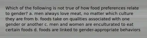 Which of the following is not true of how food preferences relate to gender? a. men always love meat, no matter which culture they are from b. foods take on qualities associated with one gender or another c. men and women are enculturated to eat certain foods d. foods are linked to gender-appropriate behaviors