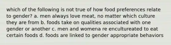 which of the following is not true of how food preferences relate to gender? a. men always love meat, no matter which culture they are from b. foods take on qualities associated with one gender or another c. men and womena re encultureated to eat certain foods d. foods are linked to gender appropriate behaviors