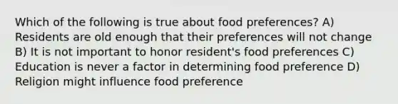 Which of the following is true about food preferences? A) Residents are old enough that their preferences will not change B) It is not important to honor resident's food preferences C) Education is never a factor in determining food preference D) Religion might influence food preference