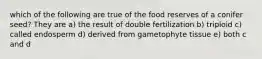 which of the following are true of the food reserves of a conifer seed? They are a) the result of double fertilization b) triploid c) called endosperm d) derived from gametophyte tissue e) both c and d