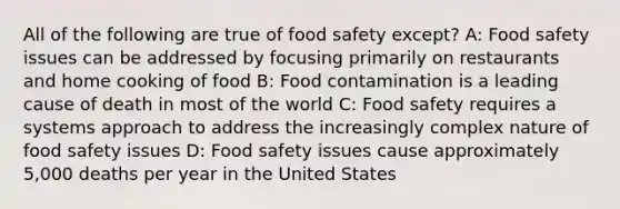 All of the following are true of food safety except? A: Food safety issues can be addressed by focusing primarily on restaurants and home cooking of food B: Food contamination is a leading cause of death in most of the world C: Food safety requires a systems approach to address the increasingly complex nature of food safety issues D: Food safety issues cause approximately 5,000 deaths per year in the United States