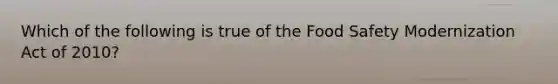 Which of the following is true of the Food Safety Modernization Act of 2010?