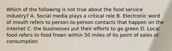 Which of the following is not true about the food service industry? A. Social media plays a critical role B. Electronic word of mouth refers to person-to-person contacts that happen on the internet C. the businesses put their efforts to go green D. Local food refers to food frown within 50 miles of its point of sales or consumption