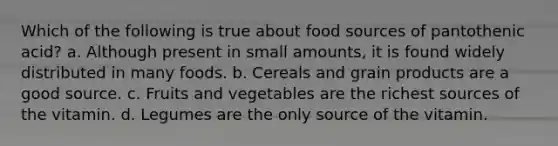 Which of the following is true about food sources of pantothenic acid? a. Although present in small amounts, it is found widely distributed in many foods. b. Cereals and grain products are a good source. c. Fruits and vegetables are the richest sources of the vitamin. d. Legumes are the only source of the vitamin.