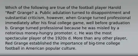 Which of the following are true of the football player Harold "Red" Grange? a. Public adulation turned to disappointment and substantial criticism, however, when Grange turned professional immediately after his final college game, well before graduation b. Grange turned professional because he was misled by a notorious money-hungry promoter. c. He was the most spectacular player of the 1920s d. More than any other player, Red Grange established the importance of big-time college football in American popular culture.