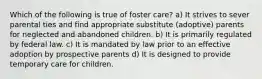 Which of the following is true of foster care? a) It strives to sever parental ties and find appropriate substitute (adoptive) parents for neglected and abandoned children. b) It is primarily regulated by federal law. c) It is mandated by law prior to an effective adoption by prospective parents d) It is designed to provide temporary care for children.