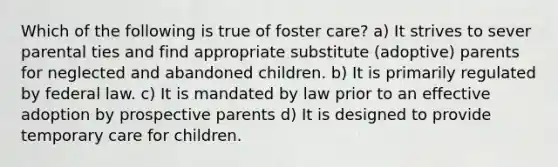 Which of the following is true of foster care? a) It strives to sever parental ties and find appropriate substitute (adoptive) parents for neglected and abandoned children. b) It is primarily regulated by federal law. c) It is mandated by law prior to an effective adoption by prospective parents d) It is designed to provide temporary care for children.