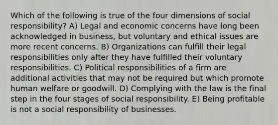 Which of the following is true of the four dimensions of social responsibility? A) Legal and economic concerns have long been acknowledged in business, but voluntary and ethical issues are more recent concerns. B) Organizations can fulfill their legal responsibilities only after they have fulfilled their voluntary responsibilities. C) Political responsibilities of a firm are additional activities that may not be required but which promote human welfare or goodwill. D) Complying with the law is the final step in the four stages of social responsibility. E) Being profitable is not a social responsibility of businesses.