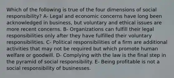 Which of the following is true of the four dimensions of social responsibility? A- Legal and economic concerns have long been acknowledged in business, but voluntary and ethical issues are more recent concerns. B- Organizations can fulfill their legal responsibilities only after they have fulfilled their voluntary responsibilities. C- Political responsibilities of a firm are additional activities that may not be required but which promote human welfare or goodwill. D- Complying with the law is the final step in the pyramid of social responsibility. E- Being profitable is not a social responsibility of businesses.