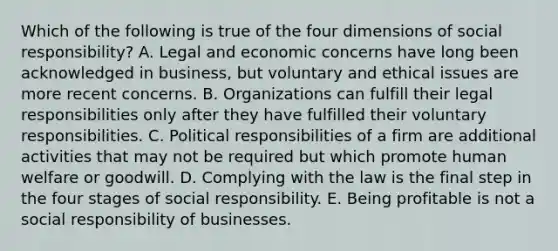 Which of the following is true of the four dimensions of social responsibility? A. Legal and economic concerns have long been acknowledged in business, but voluntary and ethical issues are more recent concerns. B. Organizations can fulfill their legal responsibilities only after they have fulfilled their voluntary responsibilities. C. Political responsibilities of a firm are additional activities that may not be required but which promote human welfare or goodwill. D. Complying with the law is the final step in the four stages of social responsibility. E. Being profitable is not a social responsibility of businesses.