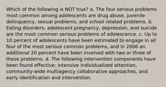 Which of the following is NOT true? a. The four serious problems most common among adolescents are drug abuse, juvenile delinquency, sexual problems, and school related problems. b. Eating disorders, adolescent pregnancy, depression, and suicide are the most common serious problems of adolescence. c. Up to 10 percent of adolescents have been estimated to engage in all four of the most serious common problems, and in 2006 an additional 20 percent have been involved with two or three of these problems. d. The following intervention components have been found effective: intensive individualized attention, community-wide multiagency collaborative approaches, and early identification and intervention.