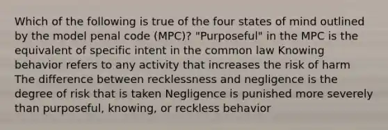 Which of the following is true of the four states of mind outlined by the model penal code (MPC)? "Purposeful" in the MPC is the equivalent of specific intent in the common law Knowing behavior refers to any activity that increases the risk of harm The difference between recklessness and negligence is the degree of risk that is taken Negligence is punished more severely than purposeful, knowing, or reckless behavior