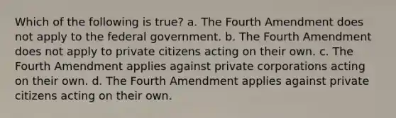 Which of the following is true? a. The Fourth Amendment does not apply to the federal government. b. The Fourth Amendment does not apply to private citizens acting on their own. c. The Fourth Amendment applies against private corporations acting on their own. d. The Fourth Amendment applies against private citizens acting on their own.