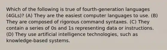 Which of the following is true of fourth-generation languages (4GLs)? (A) They are the easiest computer languages to use. (B) They are composed of rigorous command syntaxes. (C) They contain a series of 0s and 1s representing data or instructions. (D) They use artificial intelligence technologies, such as knowledge-based systems.