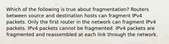 Which of the following is true about fragmentation? Routers between source and destination hosts can fragment IPv4 packets. Only the first router in the network can fragment IPv4 packets. IPv4 packets cannot be fragmented. IPv4 packets are fragmented and reassembled at each link through the network.