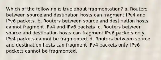 Which of the following is true about fragmentation? a. Routers between source and destination hosts can fragment IPv4 and IPv6 packets. b. Routers between source and destination hosts cannot fragment IPv4 and IPv6 packets. c. Routers between source and destination hosts can fragment IPv6 packets only. IPv4 packets cannot be fragmented. d. Routers between source and destination hosts can fragment IPv4 packets only. IPv6 packets cannot be fragmented.