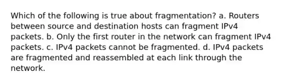 Which of the following is true about fragmentation? a. Routers between source and destination hosts can fragment IPv4 packets. b. Only the first router in the network can fragment IPv4 packets. c. IPv4 packets cannot be fragmented. d. IPv4 packets are fragmented and reassembled at each link through the network.