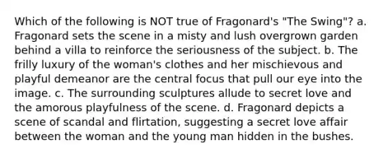 Which of the following is NOT true of Fragonard's "The Swing"? a. Fragonard sets the scene in a misty and lush overgrown garden behind a villa to reinforce the seriousness of the subject. b. The frilly luxury of the woman's clothes and her mischievous and playful demeanor are the central focus that pull our eye into the image. c. The surrounding sculptures allude to secret love and the amorous playfulness of the scene. d. Fragonard depicts a scene of scandal and flirtation, suggesting a secret love affair between the woman and the young man hidden in the bushes.