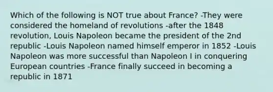 Which of the following is NOT true about France? -They were considered the homeland of revolutions -after the 1848 revolution, Louis Napoleon became the president of the 2nd republic -Louis Napoleon named himself emperor in 1852 -Louis Napoleon was more successful than Napoleon I in conquering European countries -France finally succeed in becoming a republic in 1871