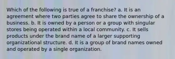 Which of the following is true of a franchise? a. It is an agreement where two parties agree to share the ownership of a business. b. It is owned by a person or a group with singular stores being operated within a local community. c. It sells products under the brand name of a larger supporting organizational structure. d. It is a group of brand names owned and operated by a single organization.