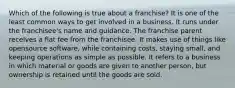 Which of the following is true about a franchise? It is one of the least common ways to get involved in a business. It runs under the franchisee's name and guidance. The franchise parent receives a flat fee from the franchisee. It makes use of things like opensource software, while containing costs, staying small, and keeping operations as simple as possible. It refers to a business in which material or goods are given to another person, but ownership is retained until the goods are sold.