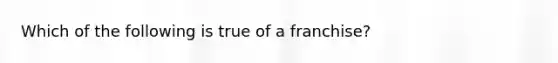 Which of the following is true of a franchise?